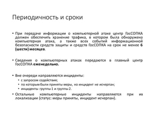 Периодичность	и	сроки	
• При передаче информации о компьютерной атаке центр ГосСОПКА
должен обеспечить хранение трафика, в котором была обнаружена
компьютерная атака, а также всех событий информационной
безопасности средств защиты и средств ГосСОПКА на срок не менее 6
(шести) месяцев.
• Сведения о компьютерных атаках передаются в главный центр
ГосСОПКА еженедельно.
• Вне	очереди	направляются	инциденты:	
• с	запросом	содействия;	
• по	которым	были	приняты	меры,	но	инцидент	не	исчерпан;	
• инциденты	группы	1	и	группы	2.
• Остальные компьютерные инциденты направляются при их
локализации (статус: меры приняты, инцидент исчерпан).
 