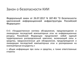 Закон	о	безопасности	КИИ
Федеральный закон от 26.07.2017 N 187-ФЗ "О безопасности
критической информационной инфраструктуры Российской
Федерации»
Ст.5 «Государственная система обнаружения, предупреждения и
ликвидации последствий компьютерных атак на информационные
ресурсы Российской Федерации представляет собой единый
территориально распределенный комплекс, включающий силы и
средства, предназначенные для обнаружения, предупреждения и
ликвидации последствий компьютерных атак и реагирования на
компьютерные инциденты.»
+ общая информация про силы и средства, а также ответственные
стороны
 