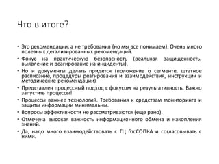 Что	в	итоге?
• Это рекомендации, а не требования (но мы все понимаем). Очень много
полезных детализированных рекомендаций.
• Фокус на практическую безопасность (реальная защищенность,
выявление и реагирование на инциденты).
• Но и документы делать придется (положение о сегменте, штатное
расписание, процедуры реагирования и взаимодействия, инструкции и
методические рекомендации)
• Представлен процессный подход с фокусом на результативность. Важно
запустить процессы!
• Процессы важнее технологий. Требования к средствам мониторинга и
защиты информации минимальны.
• Вопросы эффективности не рассматриваются (еще рано).
• Отмечена высокая важность информационного обмена и накопления
знаний.
• Да, надо много взаимодействовать с ГЦ ГосСОПКА и согласовывать с
ними.
 