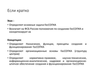Если	кратко
Указ	:	
• Определяет	основные	задачи	ГосСОПКА	
• Возлагает	на	ФСБ	России	полномочия	по	созданию	ГосСОПКА	и	
конкретизирует	их
Концепция:	
• Определяет Назначение, функции, принципы создания и
функционирования ГосСОПКА
• Определяет организационные основы ГосСОПКА (структуру
центров)
• Определяет нормативно-правовое, научно-техническое,
информационно-аналитическое, кадровое и организационно-
штатное обеспечение создания и функционирования ГосСОПКА
 
