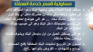 ‫االكبر‬ ‫المساهم‬ ‫وهوا‬ ‫البنك‬ ‫واجهة‬ ‫يعتبر‬ ‫العمالء‬ ‫خدمة‬ ‫موظف‬
‫الو‬ ‫بنك‬ ‫اي‬ ‫داخل‬ ‫حضرتك‬ ‫ان‬ ‫حالة‬ ‫وفي‬ ‫ارباحه‬ ‫تحقيق‬ ‫في‬‫ل‬
‫معاه‬ ‫تعاملك‬ ‫هيكون‬ ‫مره‬....‫النظ‬ ‫لحضرتك‬ ‫هيوضح‬ ‫اللي‬ ‫هو‬‫ام‬
‫جواك‬ ‫هيسيب‬ ‫الي‬ ‫وهو‬ ‫البنك‬ ‫داخل‬ ‫احتياجاتك‬ ‫يناسب‬ ‫اللي‬
‫عن‬ ‫ما‬ ‫انطباع‬‫البنك‬.
‫هو‬‫ط‬ ‫ويشوف‬ ‫البنك‬ ‫مايدخل‬ ‫اول‬ ‫من‬ ‫العميل‬ ‫بيستقبل‬ ‫اللى‬‫لباته‬
‫يحلله‬ ‫ويحاول‬‫مشاكله‬.
‫المختلفة‬ ‫البنك‬ ‫لمنتجات‬ ‫الترويج‬ ‫عن‬ ‫مسئول‬(‫الح‬ ‫فتح‬‫سابات‬–
‫والشهادات‬ ‫الودائع‬–‫بأنواعها‬ ‫القروض‬..‫الخ‬.)
 