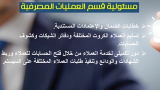 ‫المستندية‬ ‫واإلعتمادات‬ ‫الضمان‬ ‫خطابات‬.
‫وكشوف‬ ‫الشيكات‬ ‫ودفاتر‬ ‫المختلفة‬ ‫الكروت‬ ‫العمالء‬ ‫تسليم‬
‫الحسابات‬.
‫و‬ ‫للعمالء‬ ‫الحسابات‬ ‫فتح‬ ‫خالل‬ ‫من‬ ‫العمالء‬ ‫لخدمة‬ ‫تكميلى‬ ‫دور‬‫ربط‬
‫الس‬ ‫على‬ ‫المختلفة‬ ‫العمالء‬ ‫طلبات‬ ‫وتنفيذ‬ ‫والودائع‬ ‫الشهادات‬‫يستم‬.
 