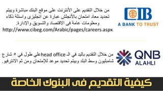 ‫التقديم‬ ‫كيفية‬‫الخاصة‬ ‫البنوك‬ ‫فى‬
‫و‬ ‫مباشرة‬ ‫البنك‬ ‫موقع‬ ‫على‬ ‫األنترنت‬ ‫على‬ ‫التقديم‬ ‫خالل‬ ‫من‬‫بيتم‬
‫ذك‬ ‫واسئلة‬ ‫انجليزى‬ ‫عن‬ ‫عبارة‬ ‫باألنجلش‬ ‫امتحان‬ ‫معاد‬ ‫تحديد‬‫اء‬
‫واإلدارة‬ ‫والتسويق‬ ‫االقتصاد‬ ‫فى‬ ‫عامة‬ ‫ومعلومات‬.
http://www.cibeg.com/Arabic/pages/careers.aspx
‫في‬ ‫باليد‬ ‫التقديم‬ ‫خالل‬ ‫من‬‫الـ‬head office‫علي‬‫في‬ ‫طول‬5‫شارع‬
‫وسط‬ ‫شامبليون‬‫ثم‬ ‫ومن‬ ‫لإلمتحان‬ ‫موعد‬ ‫تحديد‬ ‫وبيتم‬ ‫البلد‬‫االنترفيو‬.
 