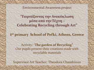 Environmental Awareness project
“Γιορτάζοντας την Ανακύκλωση
μέσα από την Τέχνη –
Celebrating Recycling through Art”
1st primary School of Pefki, Athens, Greece
Activity: “The garden of Recycling”
Our pupils present their creations made with
recyclable materials
Supervisor Art Teacher: Theodora Chandrinou
 