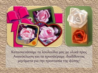 Κατασκευάσαμε τα λουλούδια μας με υλικά προς
Ανακύκλωση και τα προσφέραμε, διαδίδοντας
μηνύματα για την προστασία της φύσης!
 