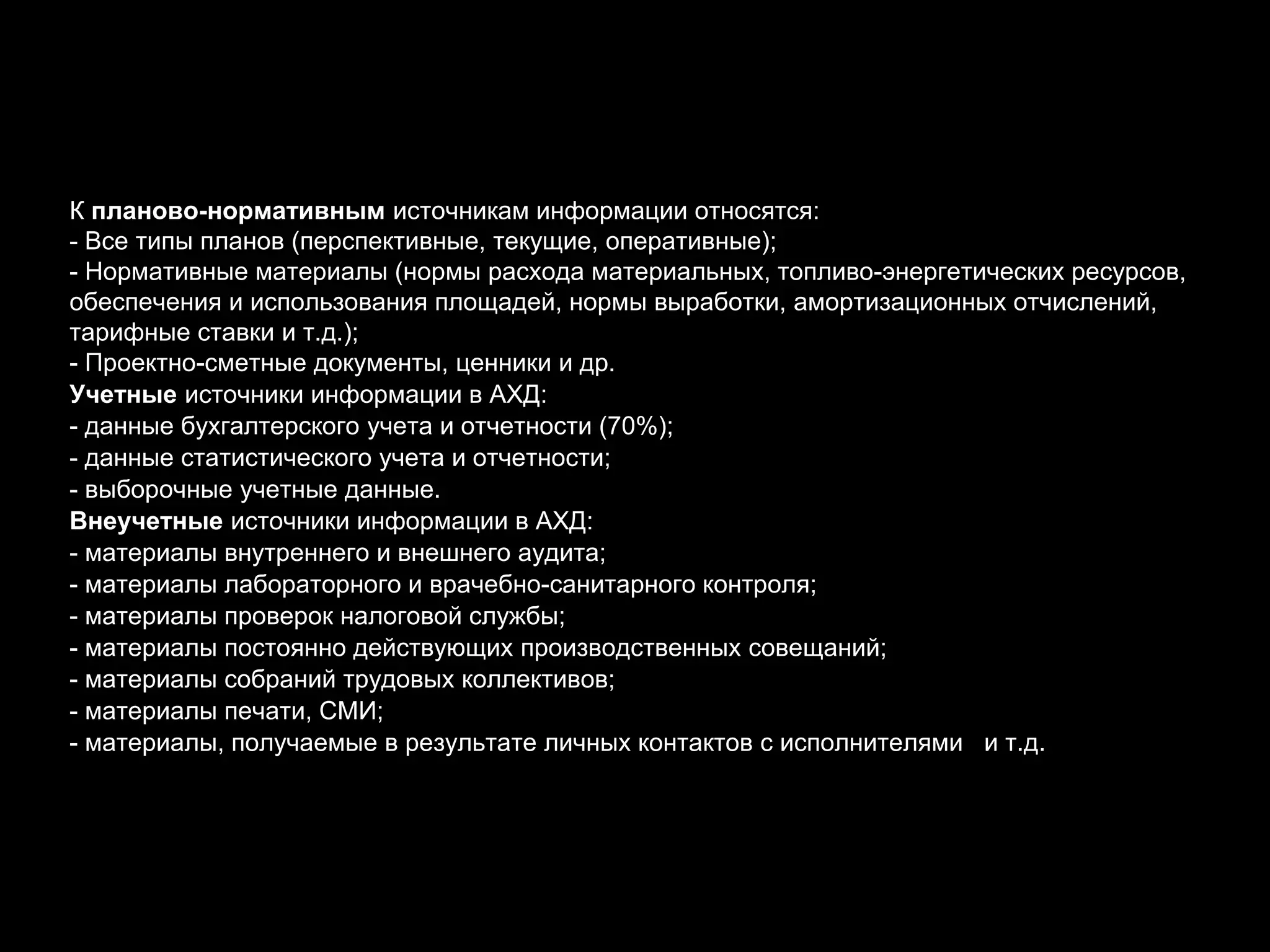 К планово-нормативным источникам информации относятся:
- Все типы планов (перспективные, текущие, оперативные);
- Нормативные материалы (нормы расхода материальных, топливо-энергетических ресурсов,
обеспечения и использования площадей, нормы выработки, амортизационных отчислений,
тарифные ставки и т.д.);
- Проектно-сметные документы, ценники и др.
Учетные источники информации в АХД:
- данные бухгалтерского учета и отчетности (70%);
- данные статистического учета и отчетности;
- выборочные учетные данные.
Внеучетные источники информации в АХД:
- материалы внутреннего и внешнего аудита;
- материалы лабораторного и врачебно-санитарного контроля;
- материалы проверок налоговой службы;
- материалы постоянно действующих производственных совещаний;
- материалы собраний трудовых коллективов;
- материалы печати, СМИ;
- материалы, получаемые в результате личных контактов с исполнителями и т.д.
 