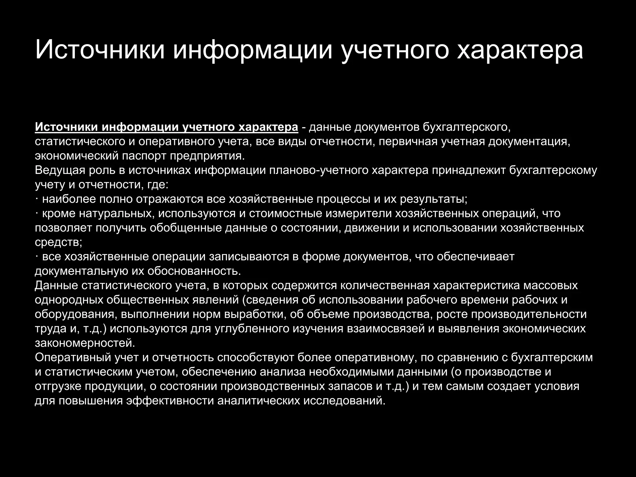 Источники информации учетного характера
Источники информации учетного характера - данные документов бухгалтерского,
статистического и оперативного учета, все виды отчетности, первичная учетная документация,
экономический паспорт предприятия.
Ведущая роль в источниках информации планово-учетного характера принадлежит бухгалтерскому
учету и отчетности, где:
· наиболее полно отражаются все хозяйственные процессы и их результаты;
· кроме натуральных, используются и стоимостные измерители хозяйственных операций, что
позволяет получить обобщенные данные о состоянии, движении и использовании хозяйственных
средств;
· все хозяйственные операции записываются в форме документов, что обеспечивает
документальную их обоснованность.
Данные статистического учета, в которых содержится количественная характеристика массовых
однородных общественных явлений (сведения об использовании рабочего времени рабочих и
оборудования, выполнении норм выработки, об объеме производства, росте производительности
труда и, т.д.) используются для углубленного изучения взаимосвязей и выявления экономических
закономерностей.
Оперативный учет и отчетность способствуют более оперативному, по сравнению с бухгалтерским
и статистическим учетом, обеспечению анализа необходимыми данными (о производстве и
отгрузке продукции, о состоянии производственных запасов и т.д.) и тем самым создает условия
для повышения эффективности аналитических исследований.
 