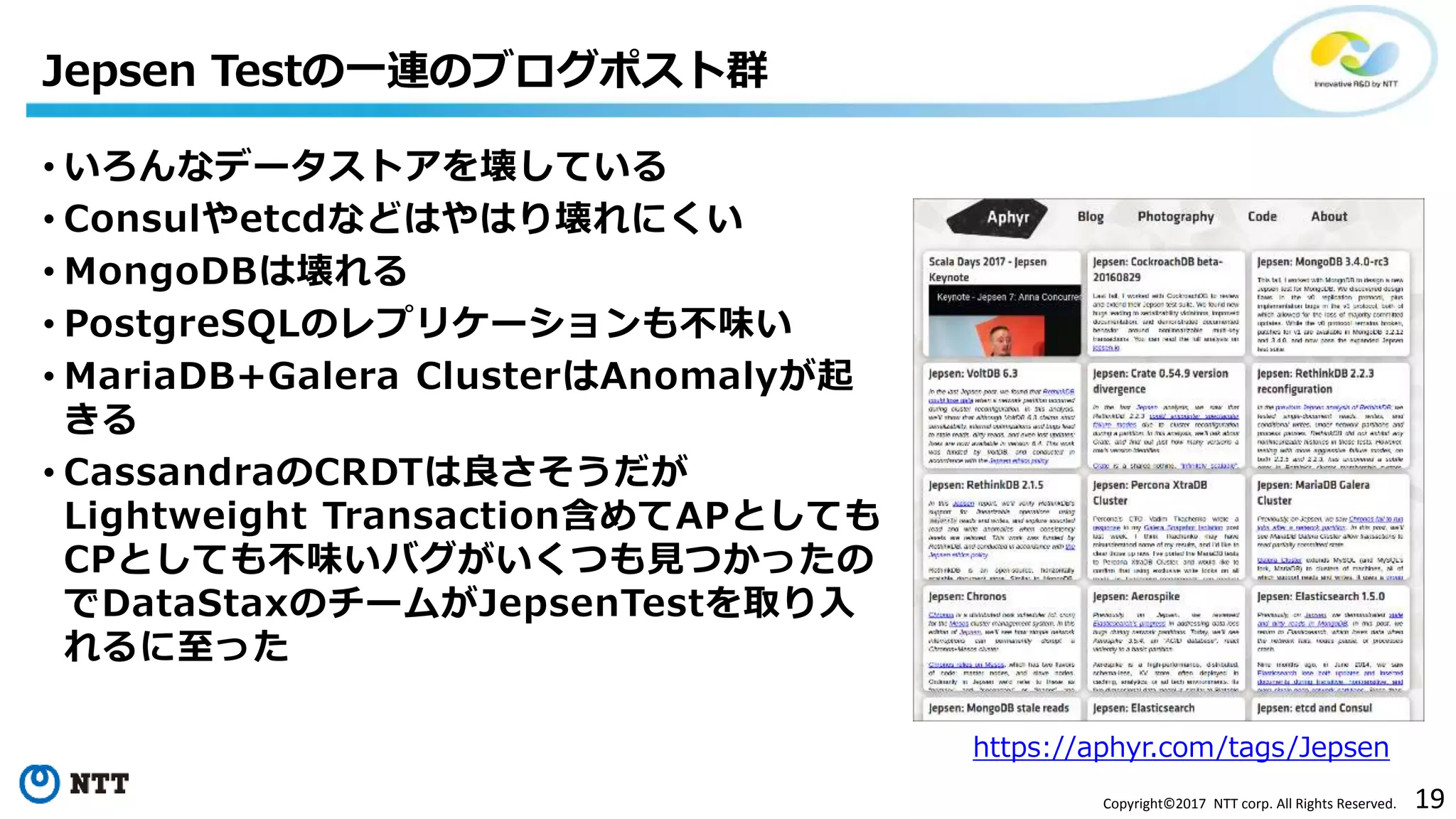 19Copyright©2017 NTT corp. All Rights Reserved.
• いろんなデータストアを壊している
• Consulやetcdなどはやはり壊れにくい
• MongoDBは壊れる
• PostgreSQLのレプリケーションも不味い
• MariaDB+Galera ClusterはAnomalyが起
きる
• CassandraのCRDTは良さそうだが
Lightweight Transaction含めてAPとしても
CPとしても不味いバグがいくつも見つかったの
でDataStaxのチームがJepsenTestを取り入
れるに至った
Jepsen Testの一連のブログポスト群
https://aphyr.com/tags/Jepsen
 