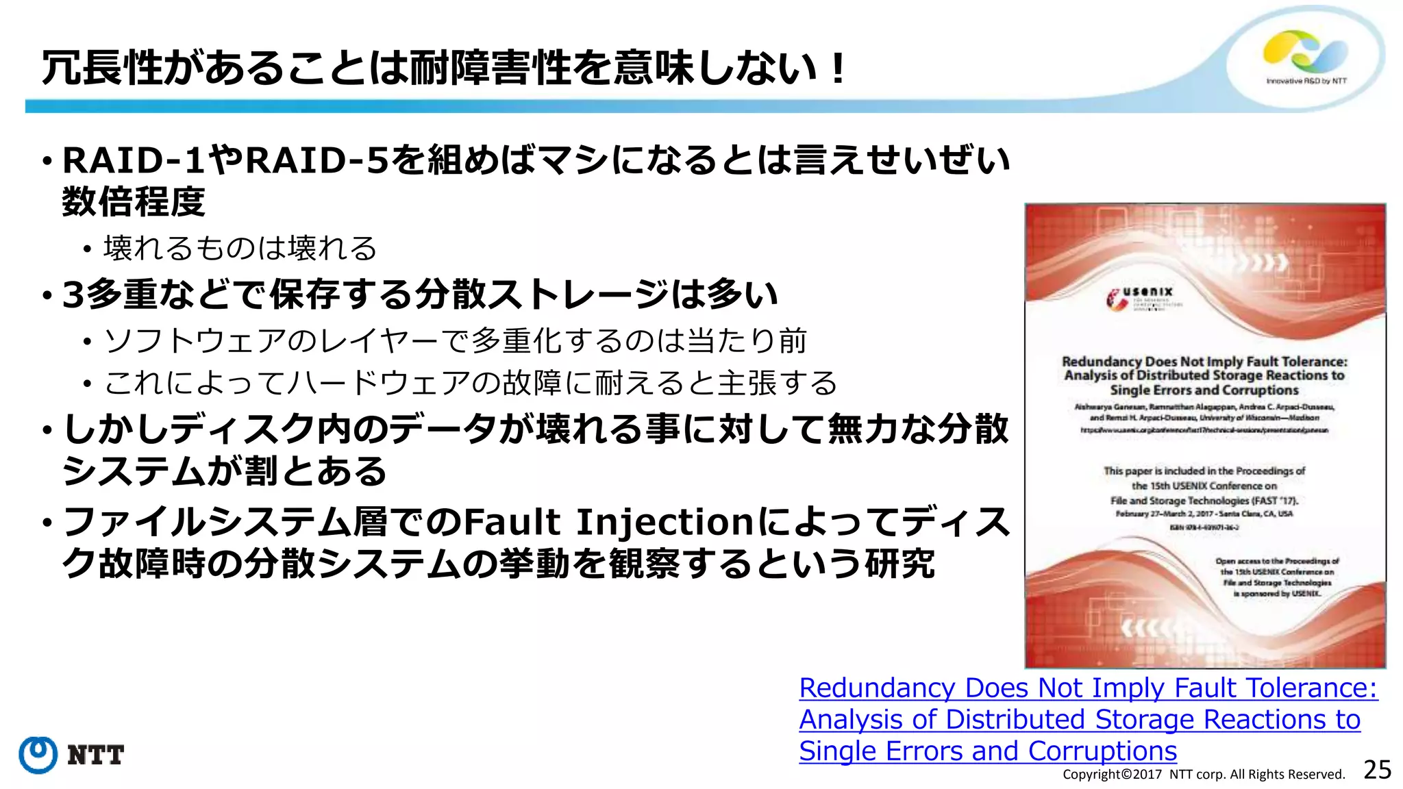 25Copyright©2017 NTT corp. All Rights Reserved.
• RAID-1やRAID-5を組めばマシになるとは言えせいぜい
数倍程度
• 壊れるものは壊れる
• 3多重などで保存する分散ストレージは多い
• ソフトウェアのレイヤーで多重化するのは当たり前
• これによってハードウェアの故障に耐えると主張する
• しかしディスク内のデータが壊れる事に対して無力な分散
システムが割とある
• ファイルシステム層でのFault Injectionによってディス
ク故障時の分散システムの挙動を観察するという研究
冗長性があることは耐障害性を意味しない！
Redundancy Does Not Imply Fault Tolerance:
Analysis of Distributed Storage Reactions to
Single Errors and Corruptions
 