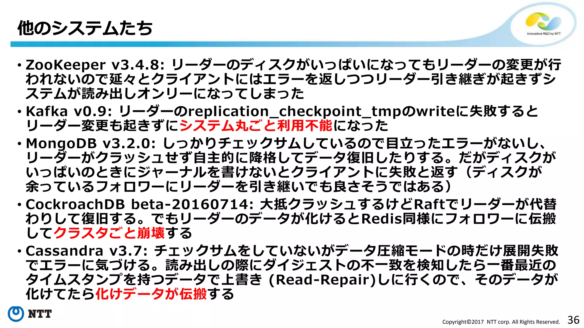 36Copyright©2017 NTT corp. All Rights Reserved.
• ZooKeeper v3.4.8: リーダーのディスクがいっぱいになってもリーダーの変更が行
われないので延々とクライアントにはエラーを返しつつリーダー引き継ぎが起きずシ
ステムが読み出しオンリーになってしまった
• Kafka v0.9: リーダーのreplication_checkpoint_tmpのwriteに失敗すると
リーダー変更も起きずにシステム丸ごと利用不能になった
• MongoDB v3.2.0: しっかりチェックサムしているので目立ったエラーがないし、
リーダーがクラッシュせず自主的に降格してデータ復旧したりする。だがディスクが
いっぱいのときにジャーナルを書けないとクライアントに失敗と返す（ディスクが
余っているフォロワーにリーダーを引き継いでも良さそうではある）
• CockroachDB beta-20160714: 大抵クラッシュするけどRaftでリーダーが代替
わりして復旧する。でもリーダーのデータが化けるとRedis同様にフォロワーに伝搬
してクラスタごと崩壊する
• Cassandra v3.7: チェックサムをしていないがデータ圧縮モードの時だけ展開失敗
でエラーに気づける。読み出しの際にダイジェストの不一致を検知したら一番最近の
タイムスタンプを持つデータで上書き (Read-Repair)しに行くので、そのデータが
化けてたら化けデータが伝搬する
他のシステムたち
 