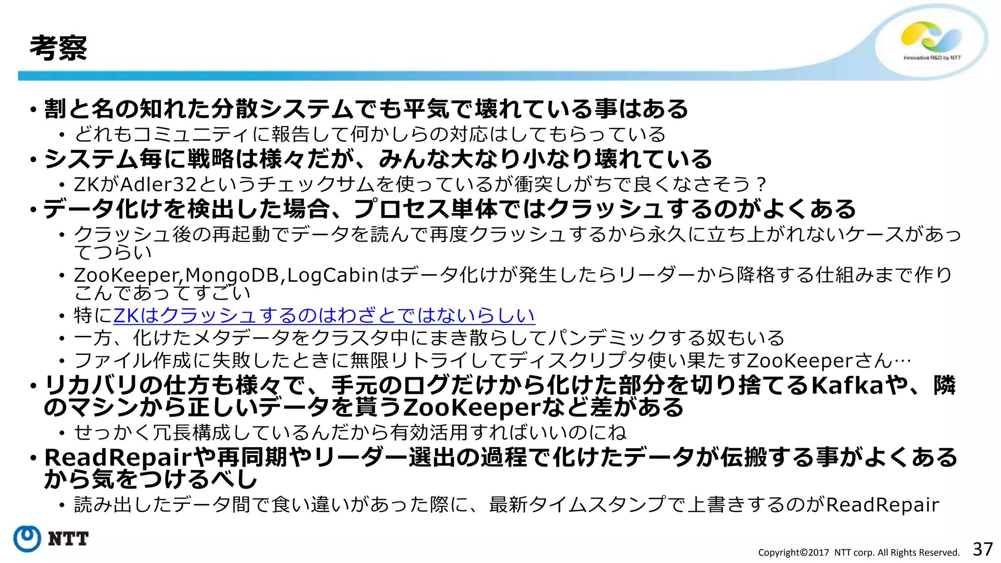 37Copyright©2017 NTT corp. All Rights Reserved.
• 割と名の知れた分散システムでも平気で壊れている事はある
• どれもコミュニティに報告して何かしらの対応はしてもらっている
• システム毎に戦略は様々だが、みんな大なり小なり壊れている
• ZKがAdler32というチェックサムを使っているが衝突しがちで良くなさそう？
• データ化けを検出した場合、プロセス単体ではクラッシュするのがよくある
• クラッシュ後の再起動でデータを読んで再度クラッシュするから永久に立ち上がれないケースがあっ
てつらい
• ZooKeeper,MongoDB,LogCabinはデータ化けが発生したらリーダーから降格する仕組みまで作り
こんであってすごい
• 特にZKはクラッシュするのはわざとではないらしい
• 一方、化けたメタデータをクラスタ中にまき散らしてパンデミックする奴もいる
• ファイル作成に失敗したときに無限リトライしてディスクリプタ使い果たすZooKeeperさん…
• リカバリの仕方も様々で、手元のログだけから化けた部分を切り捨てるKafkaや、隣
のマシンから正しいデータを貰うZooKeeperなど差がある
• せっかく冗長構成しているんだから有効活用すればいいのにね
• ReadRepairや再同期やリーダー選出の過程で化けたデータが伝搬する事がよくある
から気をつけるべし
• 読み出したデータ間で食い違いがあった際に、最新タイムスタンプで上書きするのがReadRepair
考察
 