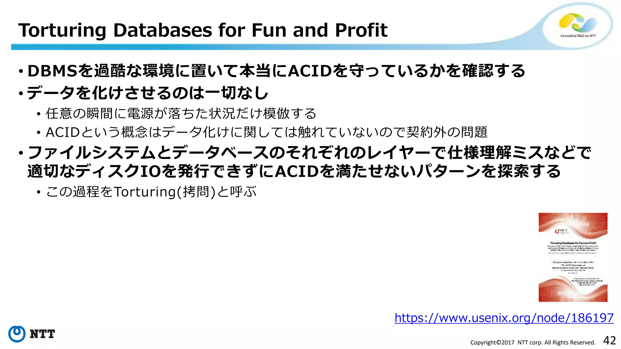 42Copyright©2017 NTT corp. All Rights Reserved.
• DBMSを過酷な環境に置いて本当にACIDを守っているかを確認する
• データを化けさせるのは一切なし
• 任意の瞬間に電源が落ちた状況だけ模倣する
• ACIDという概念はデータ化けに関しては触れていないので契約外の問題
• ファイルシステムとデータベースのそれぞれのレイヤーで仕様理解ミスなどで
適切なディスクIOを発行できずにACIDを満たせないパターンを探索する
• この過程をTorturing(拷問)と呼ぶ
Torturing Databases for Fun and Profit
https://www.usenix.org/node/186197
 