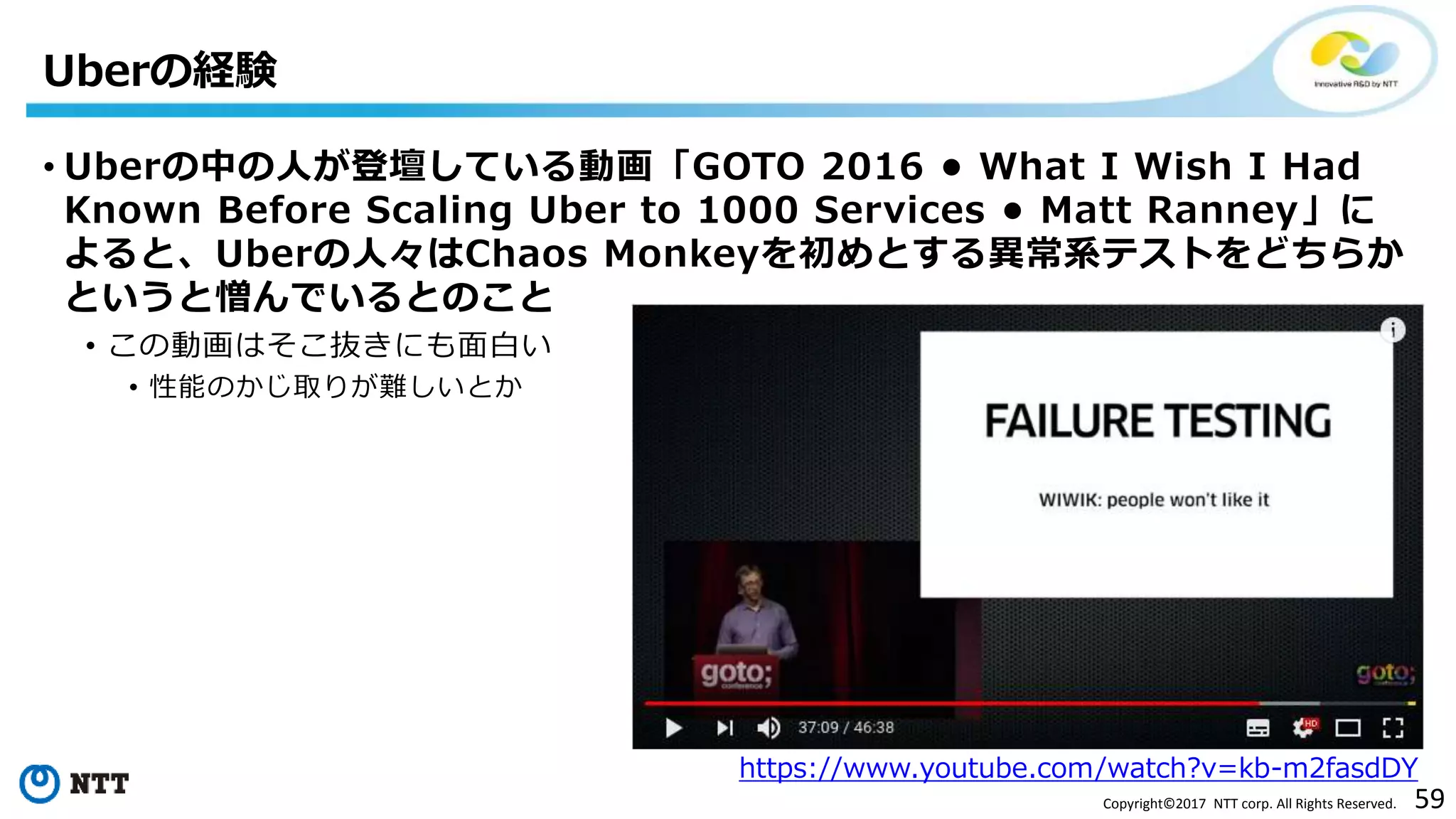 59Copyright©2017 NTT corp. All Rights Reserved.
Uberの経験
https://www.youtube.com/watch?v=kb-m2fasdDY
• Uberの中の人が登壇している動画「GOTO 2016 • What I Wish I Had
Known Before Scaling Uber to 1000 Services • Matt Ranney」に
よると、Uberの人々はChaos Monkeyを初めとする異常系テストをどちらか
というと憎んでいるとのこと
• この動画はそこ抜きにも面白い
• 性能のかじ取りが難しいとか
 