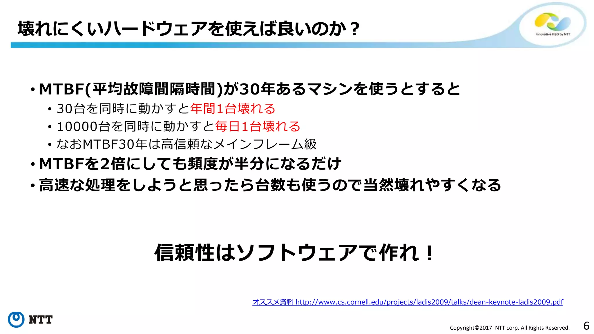 6Copyright©2017 NTT corp. All Rights Reserved.
• MTBF(平均故障間隔時間)が30年あるマシンを使うとすると
• 30台を同時に動かすと年間1台壊れる
• 10000台を同時に動かすと毎日1台壊れる
• なおMTBF30年は高信頼なメインフレーム級
• MTBFを2倍にしても頻度が半分になるだけ
• 高速な処理をしようと思ったら台数も使うので当然壊れやすくなる
信頼性はソフトウェアで作れ！
壊れにくいハードウェアを使えば良いのか？
オススメ資料 http://www.cs.cornell.edu/projects/ladis2009/talks/dean-keynote-ladis2009.pdf
 