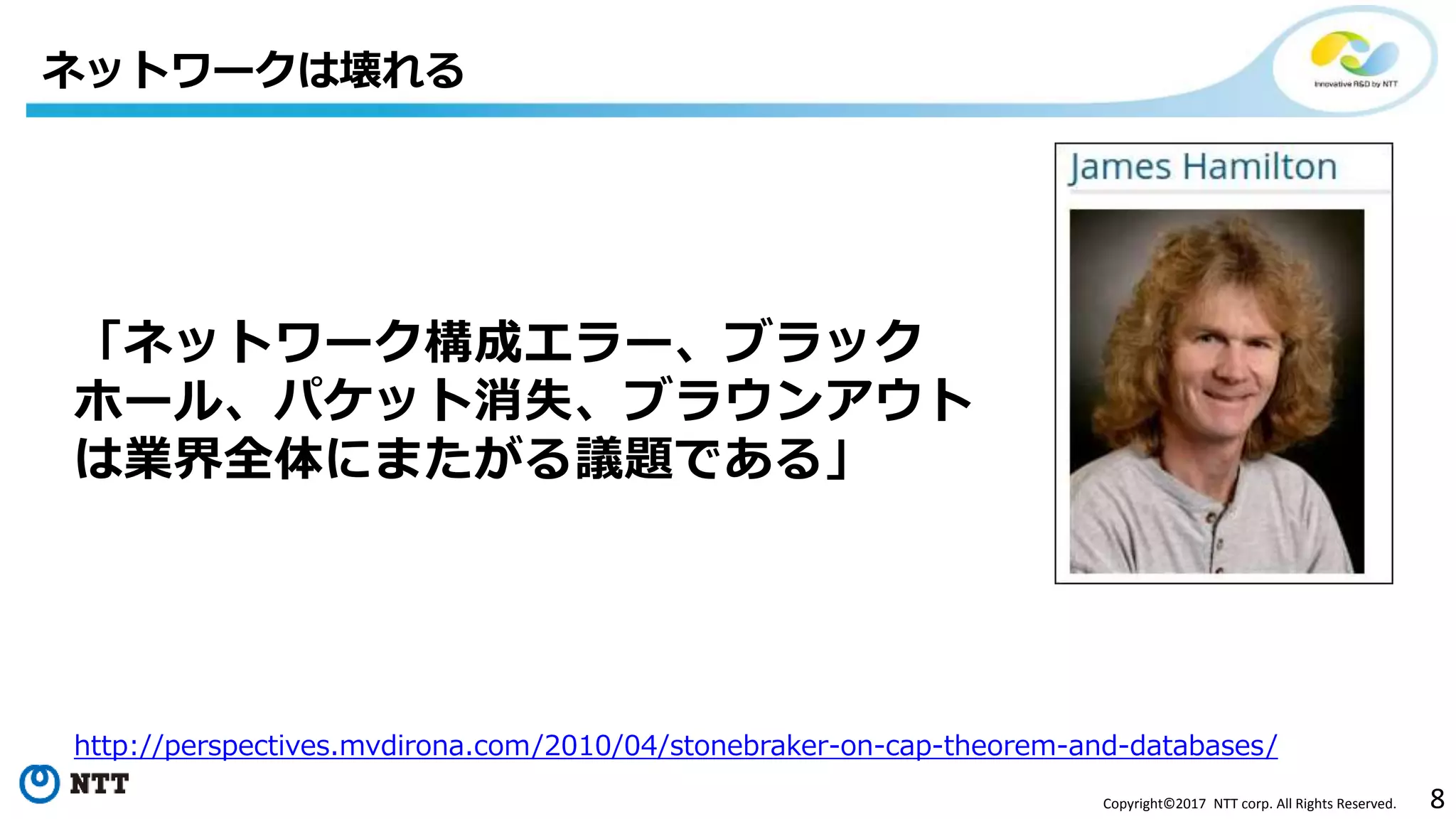 8Copyright©2017 NTT corp. All Rights Reserved.
「ネットワーク構成エラー、ブラック
ホール、パケット消失、ブラウンアウト
は業界全体にまたがる議題である」
ネットワークは壊れる
http://perspectives.mvdirona.com/2010/04/stonebraker-on-cap-theorem-and-databases/
 