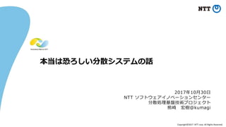 Copyright©2017 NTT corp. All Rights Reserved.
本当は恐ろしい分散システムの話
2017年10月30日
NTT ソフトウェアイノベーションセンター
分散処理基盤技術プロジェクト
熊崎 宏樹@kumagi
 
