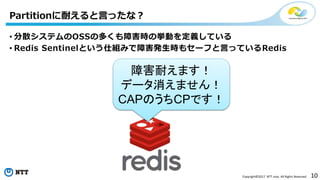 10Copyright©2017 NTT corp. All Rights Reserved.
Partitionに耐えると言ったな？
• 分散システムのOSSの多くも障害時の挙動を定義している
• Redis Sentinelという仕組みで障害発生時もセーフと言っているRedis
障害耐えます！
データ消えません！
CAPのうちCPです！
 