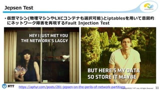 11Copyright©2017 NTT corp. All Rights Reserved.
• 仮想マシン(物理マシンやLXCコンテナも選択可能)とiptablesを用いて意図的
にネットワーク障害を再現するFault Injection Test
Jepsen Test
https://aphyr.com/posts/281-jepsen-on-the-perils-of-network-partitions
 