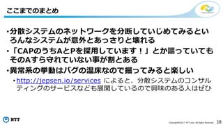 18Copyright©2017 NTT corp. All Rights Reserved.
•分散システムのネットワークを分断していじめてみるとい
ろんなシステムが意外とあっさりと壊れる
•「CAPのうちAとPを採用しています！」とか謳っていても
そのAすら守れていない事が割とある
•異常系の挙動はバグの温床なので掘ってみると楽しい
• http://jepsen.io/services によると、分散システムのコンサル
ティングのサービスなども展開しているので興味のある人はぜひ
ここまでのまとめ
 