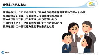2Copyright©2017 NTT corp. All Rights Reserved.
諸説あるが、ここでの定義は「部分的な故障を許容するシステム」の事
複数台のコンピュータを接続して信頼性を高めたり
データが途中で化けても再送したり訂正したり
一部のコンピュータが突然故障しても引き継いだり
故障を設計の一部に組み込む事が必須となる
分散システムとは
 