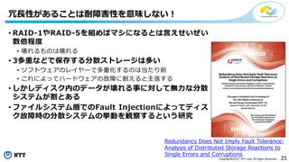 25Copyright©2017 NTT corp. All Rights Reserved.
• RAID-1やRAID-5を組めばマシになるとは言えせいぜい
数倍程度
• 壊れるものは壊れる
• 3多重などで保存する分散ストレージは多い
• ソフトウェアのレイヤーで多重化するのは当たり前
• これによってハードウェアの故障に耐えると主張する
• しかしディスク内のデータが壊れる事に対して無力な分散
システムが割とある
• ファイルシステム層でのFault Injectionによってディス
ク故障時の分散システムの挙動を観察するという研究
冗長性があることは耐障害性を意味しない！
Redundancy Does Not Imply Fault Tolerance:
Analysis of Distributed Storage Reactions to
Single Errors and Corruptions
 