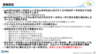 28Copyright©2017 NTT corp. All Rights Reserved.
• ext4やxfsはデータのチェックサムを行わないのでディスク内のデータが化けてもお
構いなしにアプリに見せてしまう
• つまり化けたデータが読める実験設定は妥当
• btrfsやzfsはチェックサムを行うので化けたデータがユーザに見える前に読み出しエ
ラーとして報告できる
• zfsはcopiesパラメータ次第で故障に耐える事もできるそうだが実験スコープ外
• ファイルシステムそのもののメタデータは壊さない
• そこが壊れたときに耐えるかはファイルシステムの責任でありアプリのバグと切り分けにくくなる
• 状況を分けてそれぞれで挙動をテスト
• 「読んだらデータが0化けしてる」
• 「読んだらデータがランダムになってる」
• 「読もうとしたらIOエラーで拒否される」
• 「書こうとしたら読み込みオンリーのファイルシステムだからと拒否される」
• 「書こうとしたらディスクに空き容量がないからと拒否される」
• 化けるデータを持っているのはクラスタ内のリーダーなのか、単一プロセスもしくは
ミドルウェア全体の観点から見て壊れるか、どのファイルが壊れるかを個別に調査
• 一度に化ける/壊れるエラーは一か所だけ。少なくともこれは耐えて欲しい。
実験設定
 