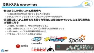 3Copyright©2017 NTT corp. All Rights Reserved.
• 世はまさに分散システム戦国時代
• Hadoopを皮切りに次々出てくる巨大分散OSS
• シリコンバレーでも分散ミドルウェアベンチャーが多数出現
• 高信頼なシステムを作ろうと思った場合には複数台のマシンによる高可用構成
が前提になる
• Google、Facebook、Amazon等はもちろん
• 金融、流通などのエンタープライズな領域でも当然前提となる
• 大抵のWebサービスも高信頼が期待される
• NTTグループももちろん例外ではない
分散システム everywhere
 