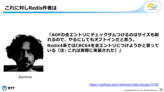35Copyright©2017 NTT corp. All Rights Reserved.
これに対しRedis作者は
「AOFの全エントリにチェックサムつけるのはサイズも膨
れるので、やるにしてもオプトインだと思う。
Redis4系ではCRC64を全エントリにつけようかと思って
いる（注: これは実際に実装された）」
@antirez
https://github.com/antirez/redis/issues/3730
 