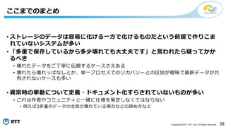 38Copyright©2017 NTT corp. All Rights Reserved.
• ストレージのデータは容易に化ける一方で化けるものだという前提で作りこま
れていないシステムが多い
• 「多重で保存しているから多少壊れても大丈夫です」と言われたら疑ってかか
るべき
• 壊れたデータをご丁寧に伝搬するケースさえある
• 壊れたら壊れっぱなしとか、単一プロセスでのリカバリーとの区別が曖昧で最新データが共
有されないケースも多い
• 異常時の挙動について定義・ドキュメント化すらされていないものが多い
• これは作者やコミュニティと一緒に仕様を策定しなくてはならない
• 例えば3多重のデータの全部が壊れている場合などの諦め方など
ここまでのまとめ
 