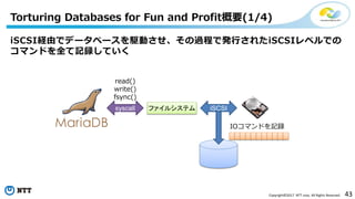 43Copyright©2017 NTT corp. All Rights Reserved.
iSCSI経由でデータベースを駆動させ、その過程で発行されたiSCSIレベルでの
コマンドを全て記録していく
Torturing Databases for Fun and Profit概要(1/4)
ファイルシステムsyscall
read()
write()
fsync()
iSCSI
IOコマンドを記録
 