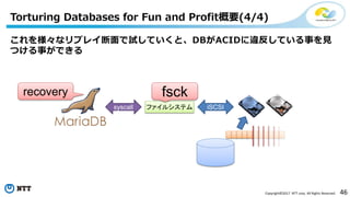 46Copyright©2017 NTT corp. All Rights Reserved.
これを様々なリプレイ断面で試していくと、DBがACIDに違反している事を見
つける事ができる
Torturing Databases for Fun and Profit概要(4/4)
ファイルシステムsyscall iSCSI
fsckrecovery
 