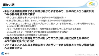 47Copyright©2017 NTT corp. All Rights Reserved.
• 本当に全断面を探索すると時間が掛かりすぎるので、効率的にACID違反が見
つかる勘所を優先的に探す
• 同じLBAに何度も書いている場合メタデータの可能性が高い
• LBAが急に飛んだ場合、B+ツリーのsplitとかヘッダの可能性が高い
• 1つのSCSIコマンドの上で複数のブロックに書いている場合headコマンドで暗黙のうちに
atomicに動く事を期待し勝ち
• ファイルを切り替えている場合、内部で複雑な事をしているからバグの温床
• mmap使ったデータが書き戻される瞬間は大抵意図的ではない
• なおこれらの勘所は全件探索から見つけた
• 可能性の高そうな断面をスコア付けしてスコアが高い順に試すと効率的に
ACID違反を見つけられる
• ファイルシステムによる挙動の差でリカバリーできる場合とできない場合も比
べる事ができる
細かい話
 