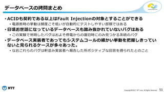51Copyright©2017 NTT corp. All Rights Reserved.
• ACIDも契約である以上はFault Injectionの対象とすることができる
• 電源断時の挙動は頻度こそ低いが自動的にテストしやすい部類ではある
• 日頃お世話になっているデータベースも踏み抜かれていないバグはある
• この実験で判明したバグはおよそ停電からの復旧時にのみ見つかる系統のバグ
• データベース実装者であってもシステムコールの細かい挙動を把握しきってい
ないと見られるケースが多々あった。
• なおこれらのバグは軒並み実装者へ報告した所ポジティブな回答を得られたとのこと
データベースの拷問まとめ
 