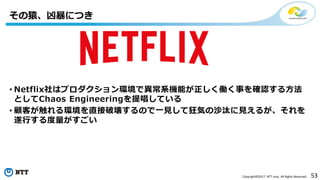 53Copyright©2017 NTT corp. All Rights Reserved.
• Netflix社はプロダクション環境で異常系機能が正しく働く事を確認する方法
としてChaos Engineeringを提唱している
• 顧客が触れる環境を直接破壊するので一見して狂気の沙汰に見えるが、それを
遂行する度量がすごい
その猿、凶暴につき
 