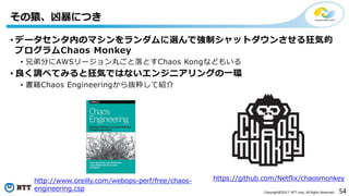 54Copyright©2017 NTT corp. All Rights Reserved.
• データセンタ内のマシンをランダムに選んで強制シャットダウンさせる狂気的
プログラムChaos Monkey
• 兄弟分にAWSリージョン丸ごと落とすChaos Kongなどもいる
• 良く調べてみると狂気ではないエンジニアリングの一環
• 書籍Chaos Engineeringから抜粋して紹介
その猿、凶暴につき
https://github.com/Netflix/chaosmonkeyhttp://www.oreilly.com/webops-perf/free/chaos-
engineering.csp
 