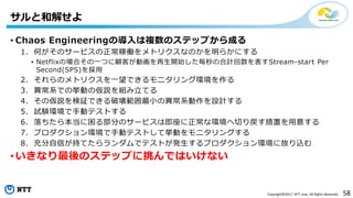 58Copyright©2017 NTT corp. All Rights Reserved.
• Chaos Engineeringの導入は複数のステップから成る
1. 何がそのサービスの正常稼働をメトリクスなのかを明らかにする
• Netflixの場合その一つに顧客が動画を再生開始した毎秒の合計回数を表すStream-start Per
Second(SPS)を採用
2. それらのメトリクスを一望できるモニタリング環境を作る
3. 異常系での挙動の仮説を組み立てる
4. その仮説を検証できる破壊範囲最小の異常系動作を設計する
5. 試験環境で手動テストする
6. 落ちたら本当に困る部分のサービスは即座に正常な環境へ切り戻す措置を用意する
7. プロダクション環境で手動テストして挙動をモニタリングする
8. 充分自信が持てたらランダムでテストが発生するプロダクション環境に放り込む
• いきなり最後のステップに挑んではいけない
サルと和解せよ
 