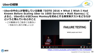 59Copyright©2017 NTT corp. All Rights Reserved.
Uberの経験
https://www.youtube.com/watch?v=kb-m2fasdDY
• Uberの中の人が登壇している動画「GOTO 2016 • What I Wish I Had
Known Before Scaling Uber to 1000 Services • Matt Ranney」に
よると、Uberの人々はChaos Monkeyを初めとする異常系テストをどちらか
というと憎んでいるとのこと
• この動画はそこ抜きにも面白い
• 性能のかじ取りが難しいとか
 