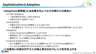 62Copyright©2017 NTT corp. All Rights Reserved.
• Adoption(採用度)とは企業文化レベルでの受け入れ度合い
• In the Shadows
• 一部の物好きが試しに導入を試みる
• 企業は公式には認めていない
• Investment
• 企業は公式にChaosな実験をしようと言い出す
• 一部の重要なサービスにエンジニアがChaosEngineering用の時間を割くようになる
• Adoption
• Chaos Engineering専用のチームができる
• 異常時のレポートをChaosな回帰テスト向けにフィードバックし始める
• 重要なサービスは確実にChaos実験される
• Cultural Expectation
• 全ての重要なサービスとほとんどの重要でないサービスがChaos実験を行う
• むしろChaos実験は何らかの正当化なしには逃れられない
• この度合いの高さがテストの幅と深さのカバレッジを引き上げる
SophisticationとAdoption
 