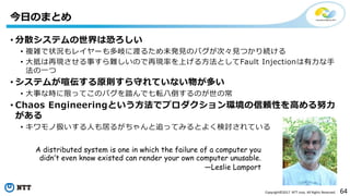 64Copyright©2017 NTT corp. All Rights Reserved.
• 分散システムの世界は恐ろしい
• 複雑で状況もレイヤーも多岐に渡るため未発見のバグが次々見つかり続ける
• 大抵は再現させる事すら難しいので再現率を上げる方法としてFault Injectionは有力な手
法の一つ
• システムが喧伝する原則すら守れていない物が多い
• 大事な時に限ってこのバグを踏んで七転八倒するのが世の常
• Chaos Engineeringという方法でプロダクション環境の信頼性を高める努力
がある
• キワモノ扱いする人も居るがちゃんと追ってみるとよく検討されている
今日のまとめ
A distributed system is one in which the failure of a computer you
didn’t even know existed can render your own computer unusable.
—Leslie Lamport
 