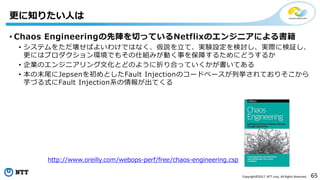 65Copyright©2017 NTT corp. All Rights Reserved.
• Chaos Engineeringの先陣を切っているNetflixのエンジニアによる書籍
• システムをただ壊せばよいわけではなく、仮説を立て、実験設定を検討し、実際に検証し、
更にはプロダクション環境でもその仕組みが動く事を保障するためにどうするか
• 企業のエンジニアリング文化とどのように折り合っていくかが書いてある
• 本の末尾にJepsenを初めとしたFault Injectionのコードベースが列挙されておりそこから
芋づる式にFault Injection系の情報が出てくる
更に知りたい人は
http://www.oreilly.com/webops-perf/free/chaos-engineering.csp
 