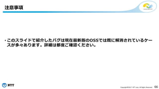 66Copyright©2017 NTT corp. All Rights Reserved.
• このスライドで紹介したバグは現在最新版のOSSでは既に解消されているケー
スが多々あります。詳細は都度ご確認ください。
注意事項
 