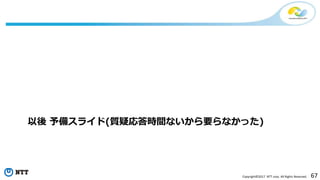 67Copyright©2017 NTT corp. All Rights Reserved.
以後 予備スライド(質疑応答時間ないから要らなかった)
 