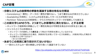 9Copyright©2017 NTT corp. All Rights Reserved.
• 分散システムの故障時の挙動を議論する際の有名な分類法
• Consistency(一貫性)：データの一貫性が壊れない。つまり書き込みが消えたりしない
• Availability(可用性)：システムが応答を返してサービスが利用できる
• Partition Tolerance(分断耐性)：クラスタ内のネットワークが遮断しても耐える
• この頭文字CAPのうち、2つまでしか原理的に満たせない、とする定理
• ネットワーク遮断時の挙動として一貫性を取るか可用性を取るかの2択を主に論じる
• ツッコミどころは多数ある
• ネットワークが遮断しても耐えるって時点で可用性を満たしているのでは
• ネットワークが遮断された場合、多数派が生き残ってサービスを継続し、少数派が死んだ場合そ
れは耐えたと呼べるのか？
• 耐えるの定義が曖昧？
• あまりこの言説に振り回されてはいけない
• 一部のシステムの一部の側面しか切り取って議論できていない
CAP定理
https://ja.wikipedia.org/wiki/CAP%E5%AE%9A%E7%90%86
 