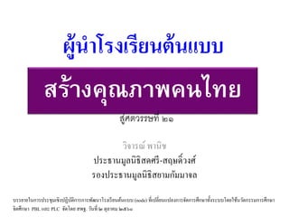 สร้างคุณภาพคนไทย
วิจารณ์ พานิช
ประธานมูลนิธิสดศรี-สฤษดิ์วงศ์
รองประธานมูลนิธิสยามกัมมาจล
ผู้นำโรงเรียนต้นแบบ
บรรยายในการประชุมเชิงปฏิบัติการการพัฒนาโรงเรียนต้นแบบ (node) ที่เปลี่ยนแปลงการจัดการศึกษาทั้งระบบโดยใช้นวัตกรรมการศึกษา
จิตศึกษา PBL และ PLC จัดโดย สพฐ. วันที่ ๒ ตุลาคม ๒๕๖๐
สู่ศตวรรษที่ ๒๑
 