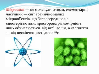 Мікросвіт — це молекули, атоми, елементарні
частинки — світ гранично малих
мікрооб'єктів, що безпосередньо не
спостерігаються, просторова різномірність
яких обчислюється від 10-18...10 -4м, а час життя
— від нескінченності до 10 -24с.
 