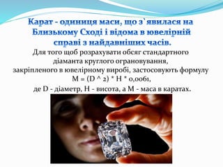 Для того щоб розрахувати обсяг стандартного
діаманта круглого ограновування,
закріпленого в ювелірному виробі, застосовують формулу
М = (D ^ 2) * H * 0,0061,
де D - діаметр, H - висота, а М - маса в каратах.
 