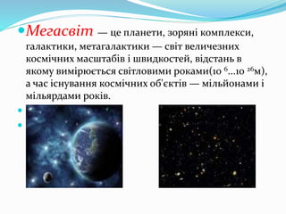 Мегасвіт — це планети, зоряні комплекси,
галактики, метагалактики — світ величезних
космічних масштабів і швидкостей, відстань в
якому вимірюється світловими роками(10 6...10 26м),
а час існування космічних об'єктів — мільйонами і
мільярдами років.


 