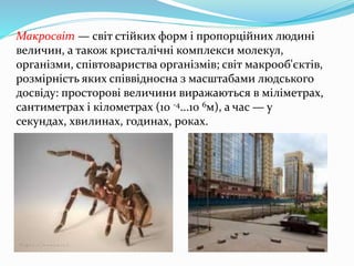Макросвіт — світ стійких форм і пропорційних людині
величин, а також кристалічні комплекси молекул,
організми, співтовариства організмів; світ макрооб'єктів,
розмірність яких співвідносна з масштабами людського
досвіду: просторові величини виражаються в міліметрах,
сантиметрах і кілометрах (10 -4...10 6м), а час — у
секундах, хвилинах, годинах, роках.
 