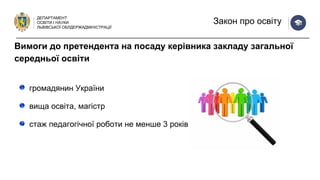 ДЕПАРТАМЕНТ
ОСВІТИ І НАУКИ
ЛЬВІВСЬКОЇ ОБЛДЕРЖАДМІНІСТРАЦІЇ
Закон про освіту
громадянин України
вища освіта, магістр
стаж педагогічної роботи не менше 3 років
Вимоги до претендента на посаду керівника закладу загальної
середньої освіти
 