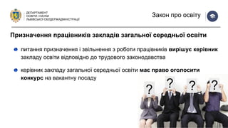 ДЕПАРТАМЕНТ
ОСВІТИ І НАУКИ
ЛЬВІВСЬКОЇ ОБЛДЕРЖАДМІНІСТРАЦІЇ
Закон про освіту
питання призначення і звільнення з роботи працівників вирішує керівник
закладу освіти відповідно до трудового законодавства
керівник закладу загальної середньої освіти має право оголосити
конкурс на вакантну посаду
Призначення працівників закладів загальної середньої освіти
 